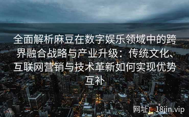 全面解析麻豆在数字娱乐领域中的跨界融合战略与产业升级：传统文化、互联网营销与技术革新如何实现优势互补