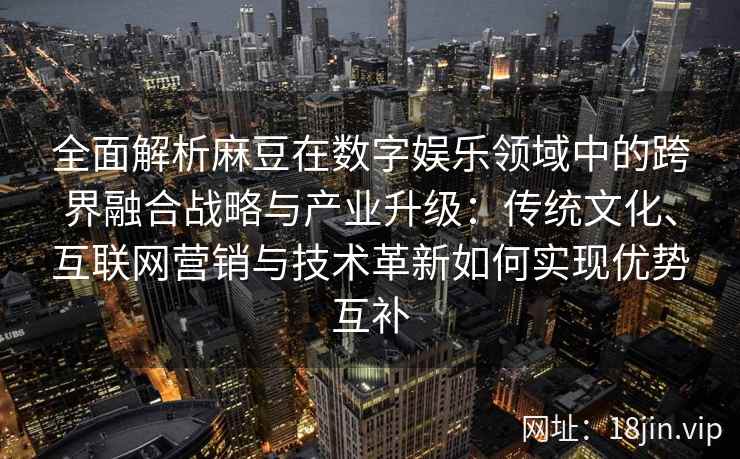 全面解析麻豆在数字娱乐领域中的跨界融合战略与产业升级：传统文化、互联网营销与技术革新如何实现优势互补