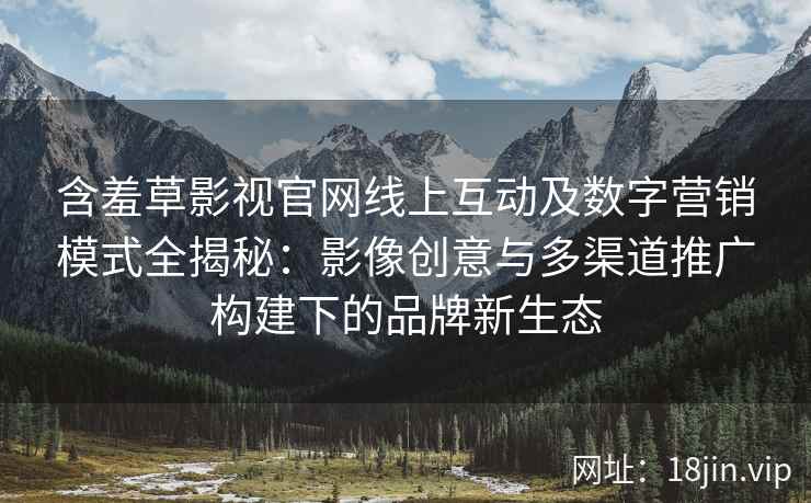 含羞草影视官网线上互动及数字营销模式全揭秘：影像创意与多渠道推广构建下的品牌新生态