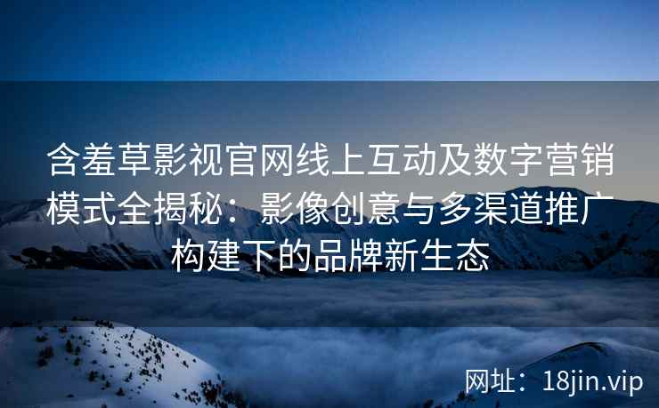 含羞草影视官网线上互动及数字营销模式全揭秘：影像创意与多渠道推广构建下的品牌新生态