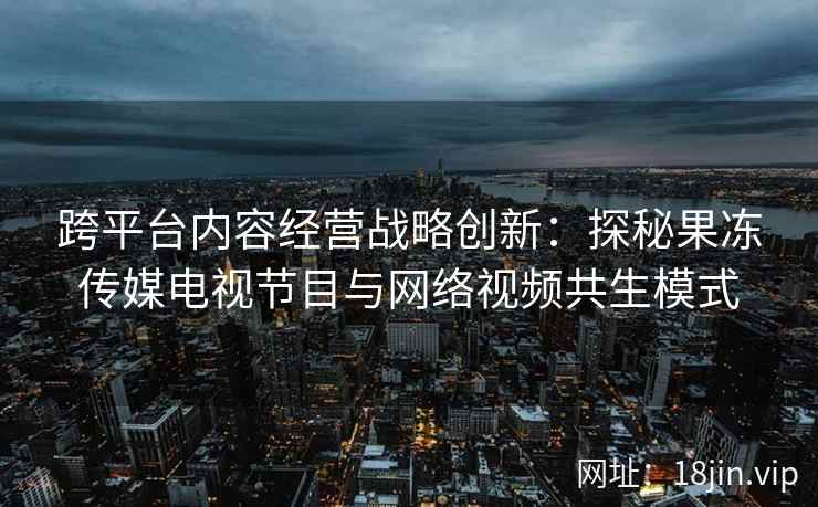 跨平台内容经营战略创新：探秘果冻传媒电视节目与网络视频共生模式