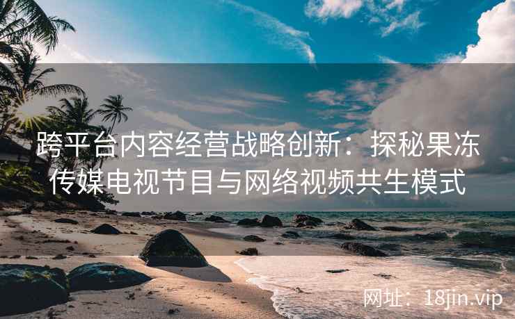 跨平台内容经营战略创新：探秘果冻传媒电视节目与网络视频共生模式