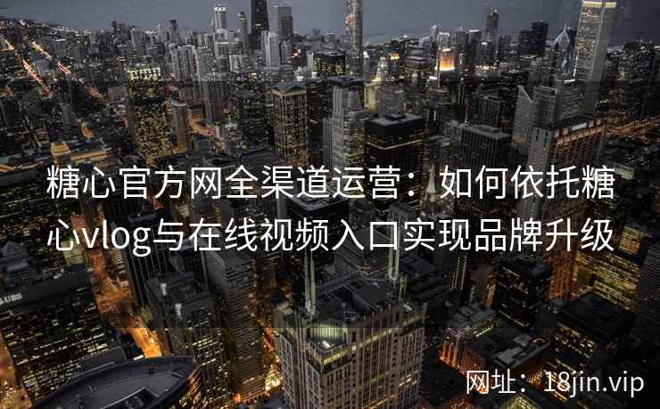 糖心官方网全渠道运营：如何依托糖心vlog与在线视频入口实现品牌升级