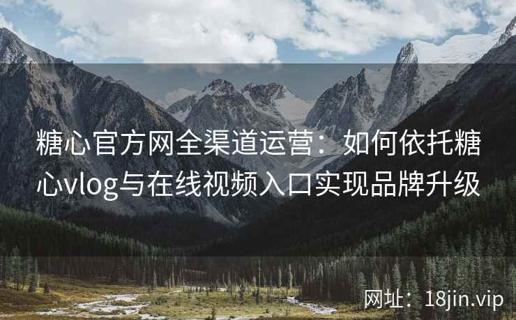 糖心官方网全渠道运营：如何依托糖心vlog与在线视频入口实现品牌升级