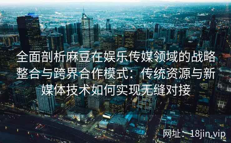全面剖析麻豆在娱乐传媒领域的战略整合与跨界合作模式：传统资源与新媒体技术如何实现无缝对接