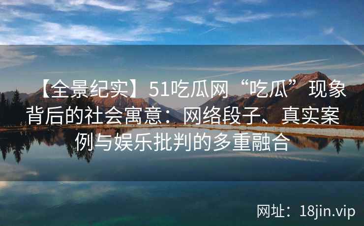 【全景纪实】51吃瓜网“吃瓜”现象背后的社会寓意：网络段子、真实案例与娱乐批判的多重融合