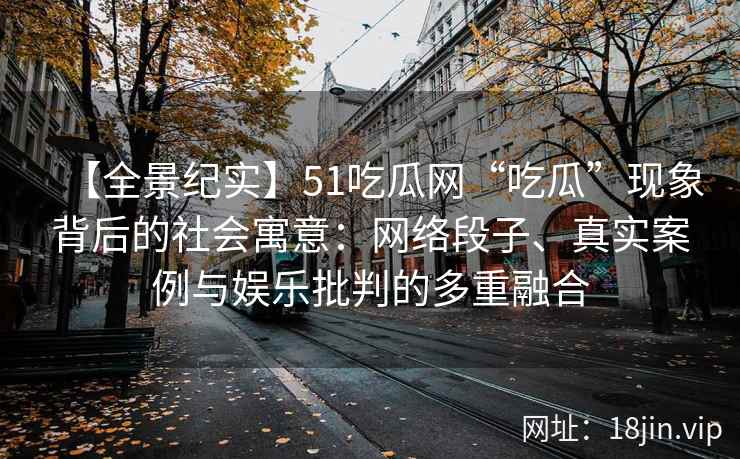 【全景纪实】51吃瓜网“吃瓜”现象背后的社会寓意：网络段子、真实案例与娱乐批判的多重融合