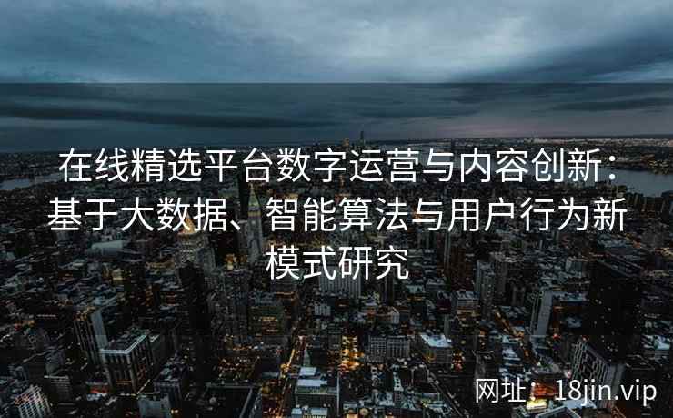 在线精选平台数字运营与内容创新：基于大数据、智能算法与用户行为新模式研究