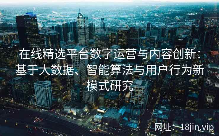 在线精选平台数字运营与内容创新：基于大数据、智能算法与用户行为新模式研究